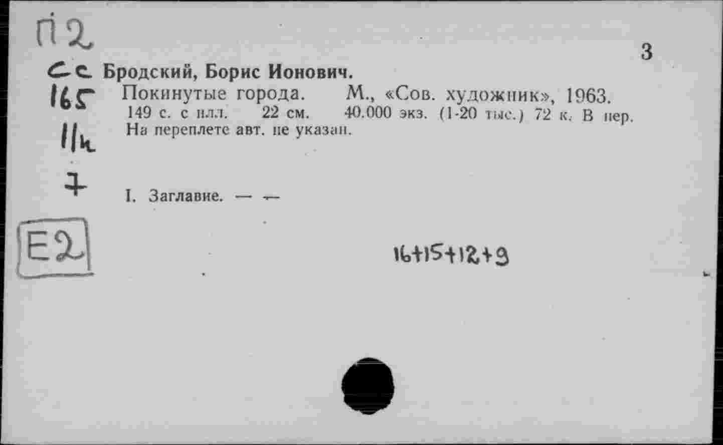 ﻿Ur
Ik
Бродский, Борис Ионович.
з
Покинутые города. М., «Сов. художник», 1963.
149 с. с ил.!.	22 см. 40.000 экз. (1-20 тыс.) 72 к, В пер.
На переплете авт. не указан.

I. Заглавие. — -г-
ЕХ __
